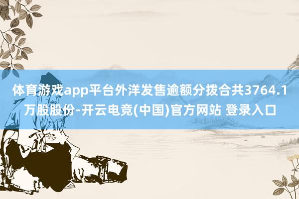 体育游戏app平台外洋发售逾额分拨合共3764.1万股股份-开云电竞(中国)官方网站 登录入口