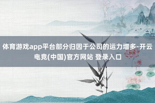体育游戏app平台部分归因于公司的运力增多-开云电竞(中国)官方网站 登录入口