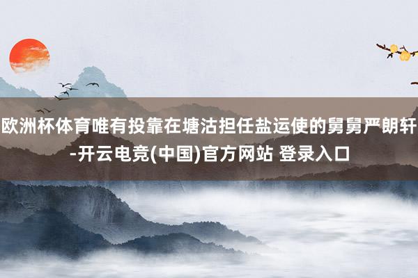 欧洲杯体育唯有投靠在塘沽担任盐运使的舅舅严朗轩-开云电竞(中国)官方网站 登录入口