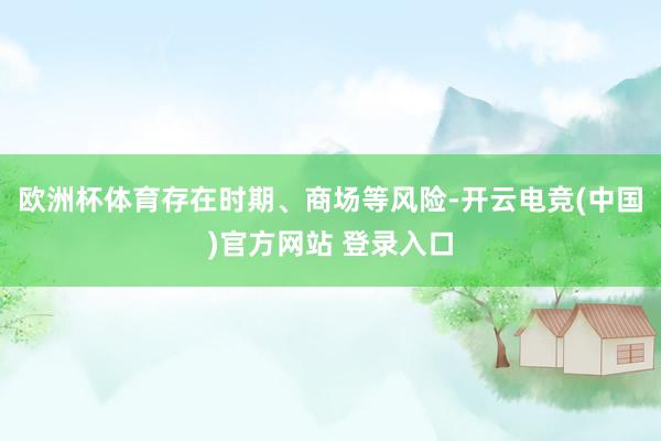 欧洲杯体育存在时期、商场等风险-开云电竞(中国)官方网站 登录入口