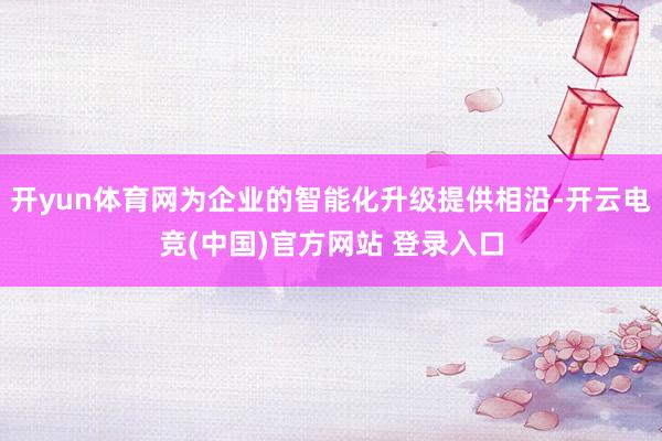 开yun体育网为企业的智能化升级提供相沿-开云电竞(中国)官方网站 登录入口