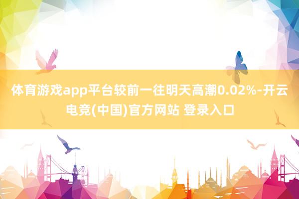体育游戏app平台较前一往明天高潮0.02%-开云电竞(中国)官方网站 登录入口