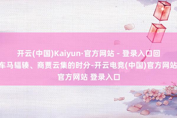 开云(中国)Kaiyun·官方网站 - 登录入口回到了阿谁车马辐辏、商贾云集的时分-开云电竞(中国)官方网站 登录入口