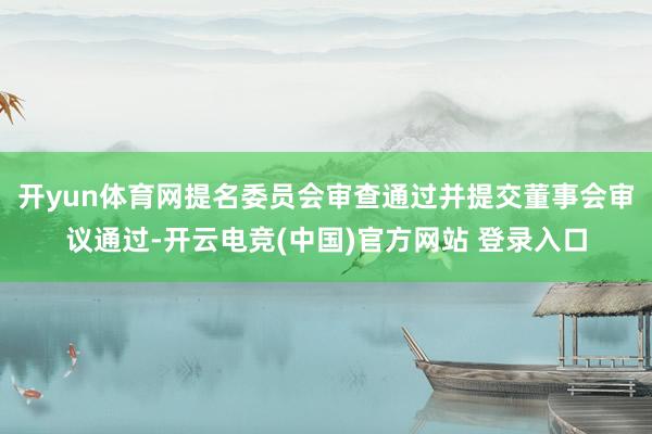开yun体育网提名委员会审查通过并提交董事会审议通过-开云电竞(中国)官方网站 登录入口