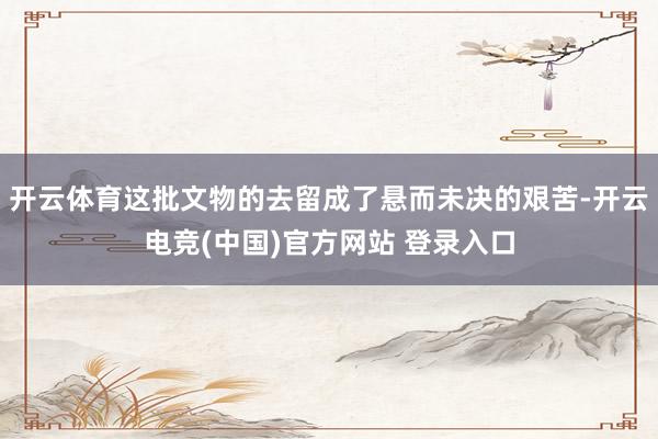 开云体育这批文物的去留成了悬而未决的艰苦-开云电竞(中国)官方网站 登录入口
