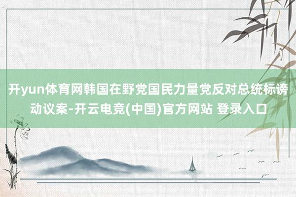 开yun体育网韩国在野党国民力量党反对总统标谤动议案-开云电竞(中国)官方网站 登录入口