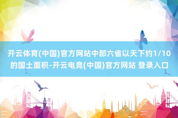 开云体育(中国)官方网站中部六省以天下约1/10的国土面积-开云电竞(中国)官方网站 登录入口