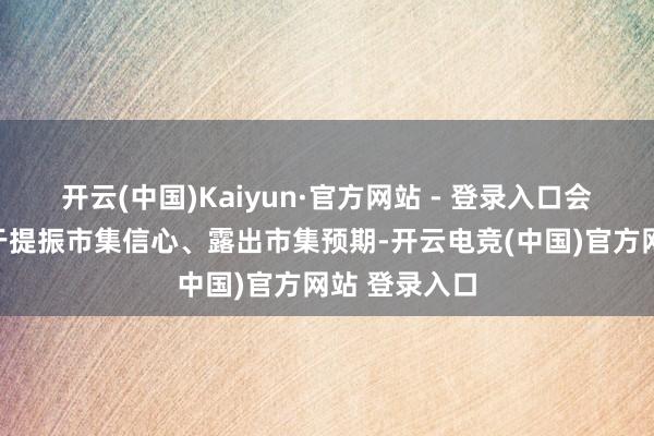 开云(中国)Kaiyun·官方网站 - 登录入口会议表述有助于提振市集信心、露出市集预期-开云电竞(中国)官方网站 登录入口