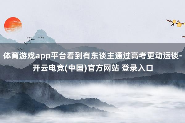 体育游戏app平台看到有东谈主通过高考更动运谈-开云电竞(中国)官方网站 登录入口