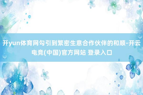 开yun体育网勾引到繁密生意合作伙伴的和顺-开云电竞(中国)官方网站 登录入口