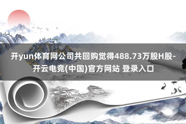 开yun体育网公司共回购觉得488.73万股H股-开云电竞(中国)官方网站 登录入口