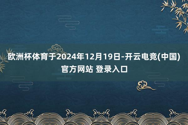 欧洲杯体育于2024年12月19日-开云电竞(中国)官方网站 登录入口