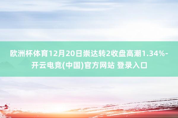 欧洲杯体育12月20日崇达转2收盘高潮1.34%-开云电竞(中国)官方网站 登录入口