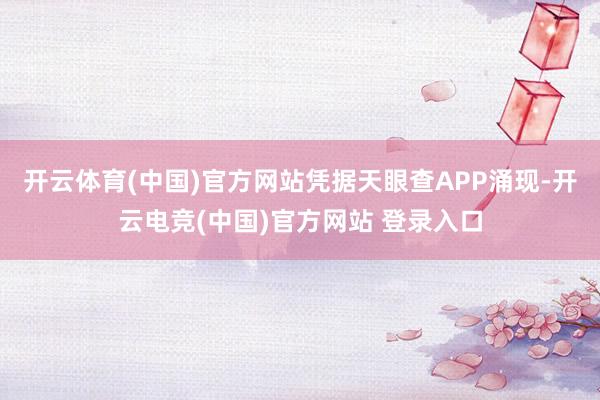 开云体育(中国)官方网站凭据天眼查APP涌现-开云电竞(中国)官方网站 登录入口
