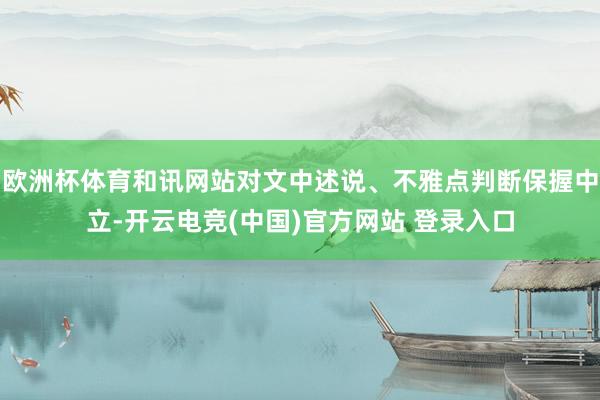 欧洲杯体育和讯网站对文中述说、不雅点判断保握中立-开云电竞(中国)官方网站 登录入口