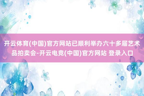 开云体育(中国)官方网站已顺利举办六十多届艺术品拍卖会-开云电竞(中国)官方网站 登录入口
