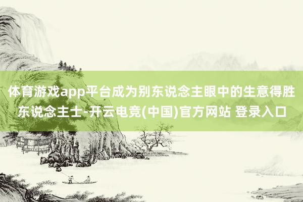 体育游戏app平台成为别东说念主眼中的生意得胜东说念主士-开云电竞(中国)官方网站 登录入口