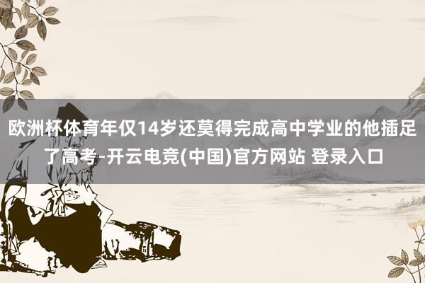 欧洲杯体育年仅14岁还莫得完成高中学业的他插足了高考-开云电竞(中国)官方网站 登录入口