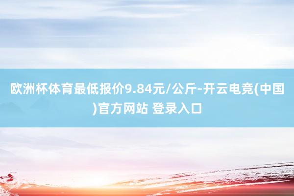 欧洲杯体育最低报价9.84元/公斤-开云电竞(中国)官方网站 登录入口