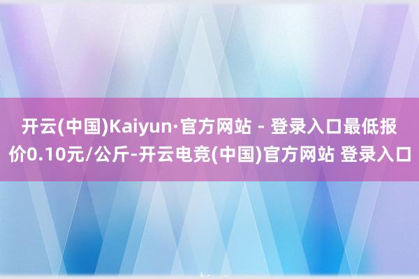 开云(中国)Kaiyun·官方网站 - 登录入口最低报价0.10元/公斤-开云电竞(中国)官方网站 登录入口