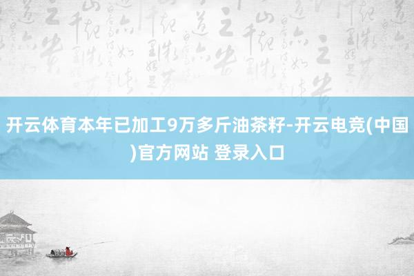 开云体育本年已加工9万多斤油茶籽-开云电竞(中国)官方网站 登录入口