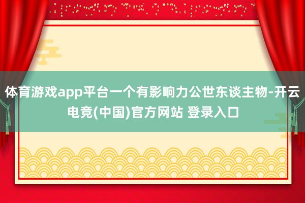 体育游戏app平台一个有影响力公世东谈主物-开云电竞(中国)官方网站 登录入口