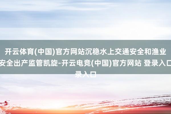 开云体育(中国)官方网站沉稳水上交通安全和渔业安全出产监管凯旋-开云电竞(中国)官方网站 登录入口