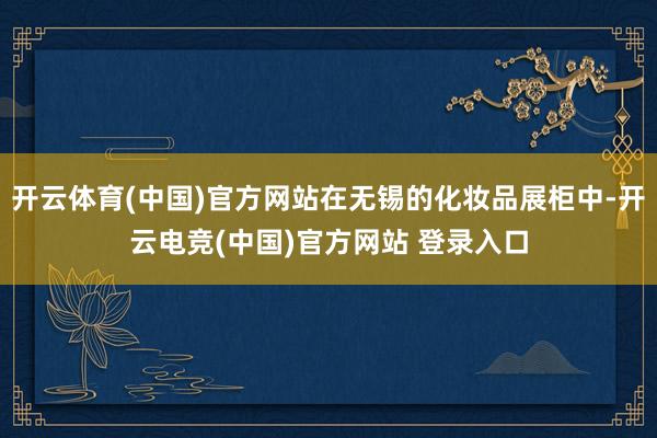 开云体育(中国)官方网站在无锡的化妆品展柜中-开云电竞(中国)官方网站 登录入口
