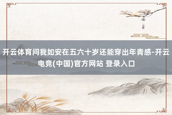 开云体育问我如安在五六十岁还能穿出年青感-开云电竞(中国)官方网站 登录入口