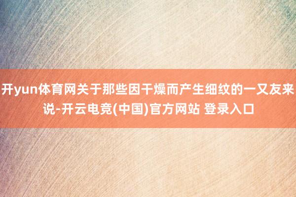 开yun体育网关于那些因干燥而产生细纹的一又友来说-开云电竞(中国)官方网站 登录入口