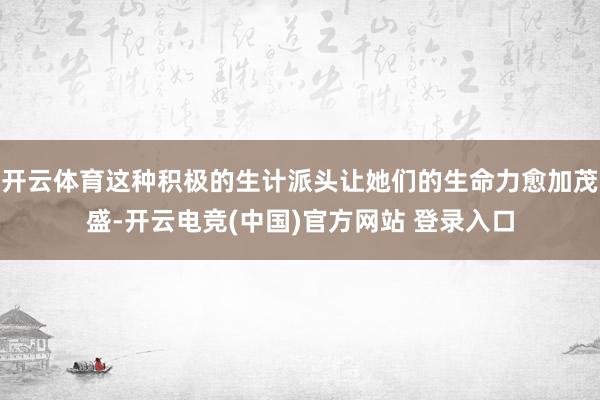 开云体育这种积极的生计派头让她们的生命力愈加茂盛-开云电竞(中国)官方网站 登录入口