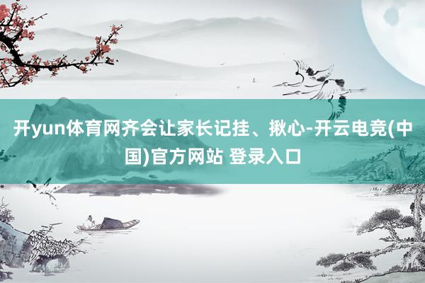开yun体育网齐会让家长记挂、揪心-开云电竞(中国)官方网站 登录入口