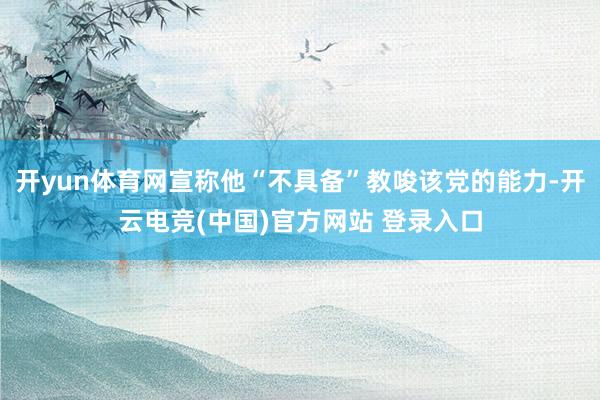 开yun体育网宣称他“不具备”教唆该党的能力-开云电竞(中国)官方网站 登录入口