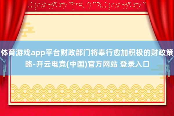 体育游戏app平台财政部门将奉行愈加积极的财政策略-开云电竞(中国)官方网站 登录入口