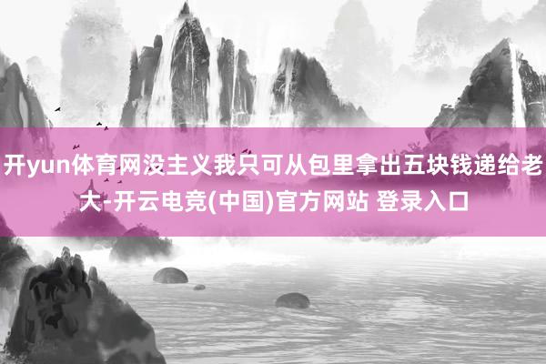 开yun体育网没主义我只可从包里拿出五块钱递给老大-开云电竞(中国)官方网站 登录入口