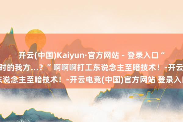 开云(中国)Kaiyun·官方网站 - 登录入口“东说念主以致无法共情那时的我方...？”啊啊啊打工东说念主至暗技术！-开云电竞(中国)官方网站 登录入口