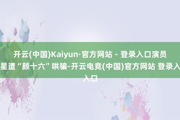 开云(中国)Kaiyun·官方网站 - 登录入口演员王星遭“颜十六”哄骗-开云电竞(中国)官方网站 登录入口