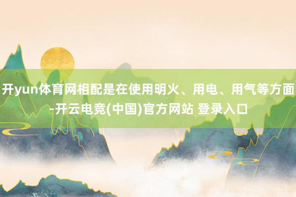 开yun体育网相配是在使用明火、用电、用气等方面-开云电竞(中国)官方网站 登录入口