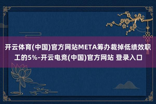 开云体育(中国)官方网站META筹办裁掉低绩效职工的5%-开云电竞(中国)官方网站 登录入口