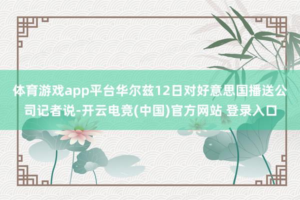 体育游戏app平台　　华尔兹12日对好意思国播送公司记者说-开云电竞(中国)官方网站 登录入口