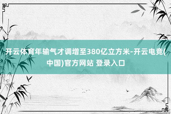 开云体育年输气才调增至380亿立方米-开云电竞(中国)官方网站 登录入口