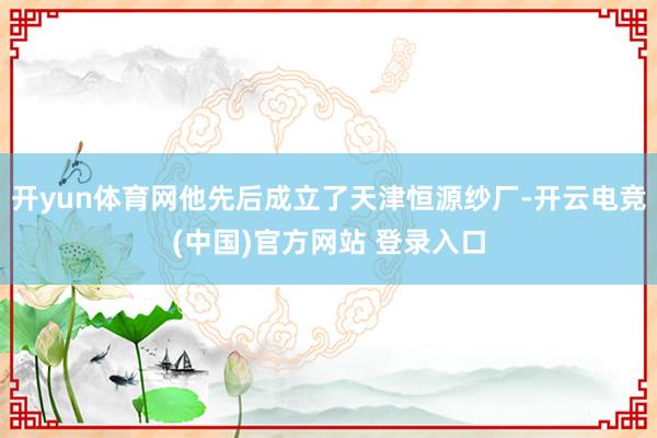 开yun体育网他先后成立了天津恒源纱厂-开云电竞(中国)官方网站 登录入口