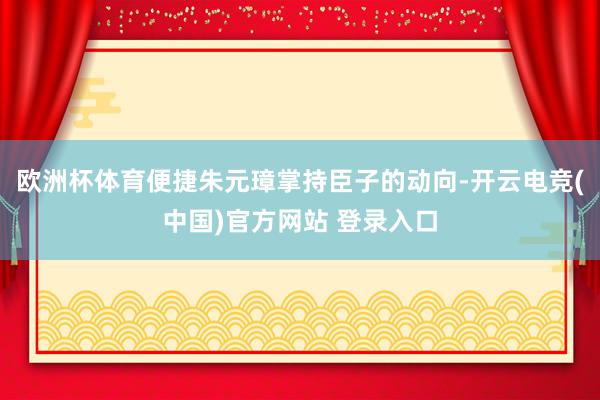 欧洲杯体育便捷朱元璋掌持臣子的动向-开云电竞(中国)官方网站 登录入口