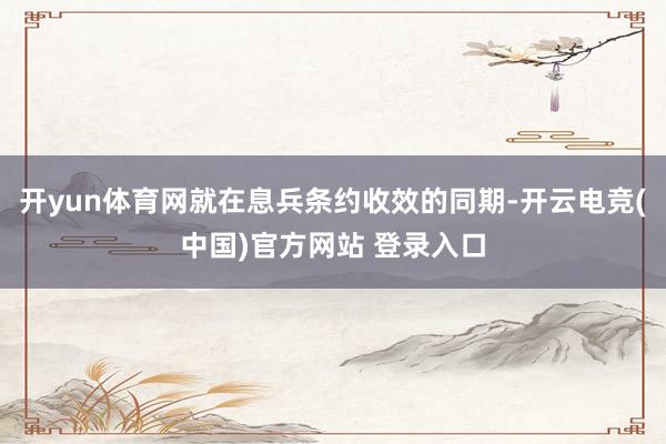 开yun体育网就在息兵条约收效的同期-开云电竞(中国)官方网站 登录入口