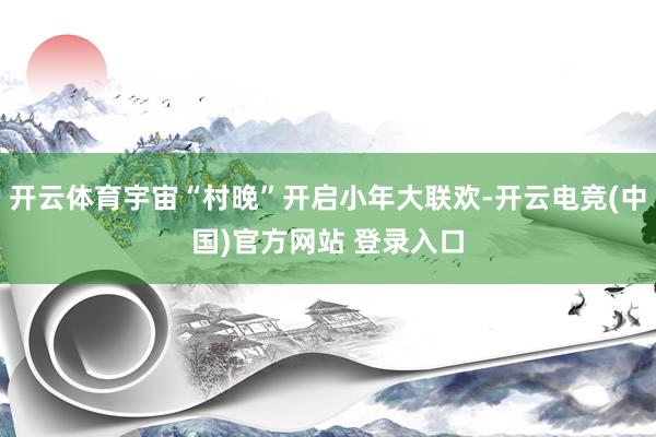开云体育宇宙“村晚”开启小年大联欢-开云电竞(中国)官方网站 登录入口