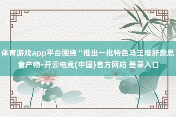体育游戏app平台围绕“推出一批特色马王堆好意思食产物-开云电竞(中国)官方网站 登录入口