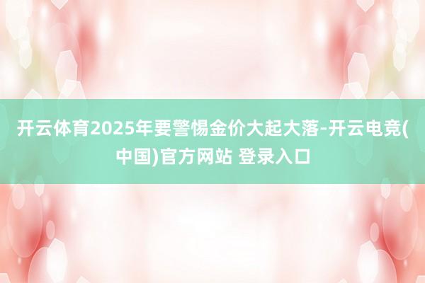 开云体育2025年要警惕金价大起大落-开云电竞(中国)官方网站 登录入口