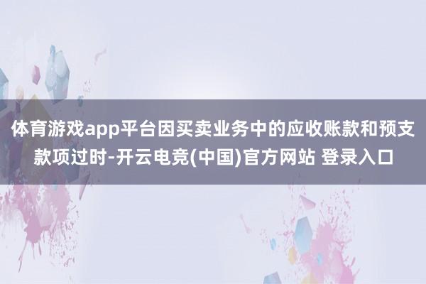 体育游戏app平台因买卖业务中的应收账款和预支款项过时-开云电竞(中国)官方网站 登录入口