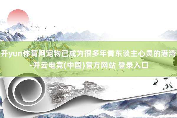 开yun体育网宠物已成为很多年青东谈主心灵的港湾-开云电竞(中国)官方网站 登录入口