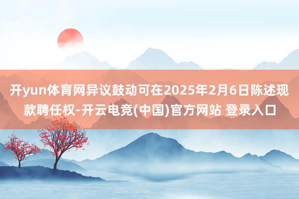开yun体育网异议鼓动可在2025年2月6日陈述现款聘任权-开云电竞(中国)官方网站 登录入口